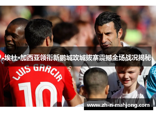 埃杜·加西亚领衔新鹏城攻城拔寨震撼全场战况揭秘 埃杜·加西亚领衔新鹏城攻城拔寨震撼全场战况揭秘