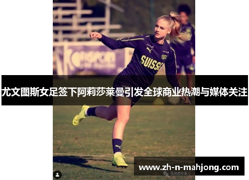 尤文图斯女足签下阿莉莎莱曼引发全球商业热潮与媒体关注 尤文图斯女足签下阿莉莎莱曼引发全球商业热潮与媒体关注