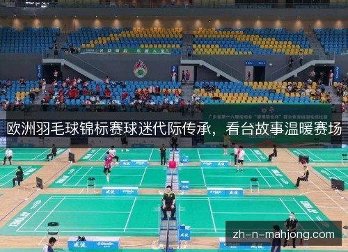 欧洲羽毛球锦标赛球迷代际传承，看台故事温暖赛场